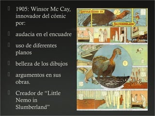  1905: Winsor Mc Cay,
innovador del cómic
por:
 audacia en el encuadre
 uso de diferentes
planos
 belleza de los dibujos
 argumentos en sus
obras.
 Creador de “Little
Nemo in
Slumberland”

 
