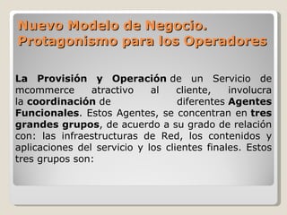 Nuevo Modelo de Negocio. Protagonismo para los Operadores La Provisión y Operación  de un Servicio de mcommerce atractivo al cliente, involucra la  coordinación  de diferentes  Agentes Funcionales . Estos Agentes, se concentran en  tres grandes grupos , de acuerdo a su grado de relación con: las infraestructuras de Red, los contenidos y aplicaciones del servicio y los clientes finales. Estos tres grupos son: 