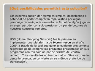 ¿Qué posibilidades permitirá esta solución?  Los expertos suelen dar ejemplos simples, describiendo el potencial de poder comprar la ropa vestida por algún personaje de serie, o la camiseta de fútbol de algún jugador en algún partido, con solo presionar un par de botones de nuestros controles remotos. HSN (Home Shopping Network) fue la primera en implementar una plataforma de  t-commerce  en el año 2009, a través de la cual cualquier televidente previamente registrado podía comprar los productos presentados en sus programas con tan solo un par de "clicks" del control remoto.  Y los resultados no fueron malos: "Una vez que la gente lo prueba, se convierte en su método preferido de transacción“. 