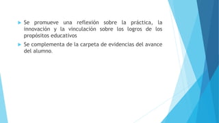  Se promueve una reflexión sobre la práctica, la
innovación y la vinculación sobre los logros de los
propósitos educativos
 Se complementa de la carpeta de evidencias del avance
del alumno.
 