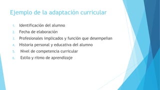 Ejemplo de la adaptación curricular
1. Identificación del alumno
2. Fecha de elaboración
3. Profesionales implicados y función que desempeñan
4. Historia personal y educativa del alumno
5. Nivel de competencia curricular
6. Estilo y ritmo de aprendizaje
 