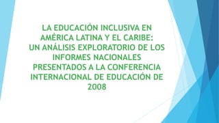 LA EDUCACIÓN INCLUSIVA EN
AMÉRICA LATINA Y EL CARIBE:
UN ANÁLISIS EXPLORATORIO DE LOS
INFORMES NACIONALES
PRESENTADOS A LA CONFERENCIA
INTERNACIONAL DE EDUCACIÓN DE
2008
 