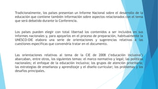 Tradicionalmente, los países presentan un Informe Nacional sobre el desarrollo de la
educación que contiene también información sobre aspectos relacionados con el tema
que será debatido durante la Conferencia.
Los países pueden elegir con total libertad los contenidos a ser incluidos en sus
informes nacionales y, para apoyarlos en el proceso de preparación, habitualmente la
UNESCO-OIE elabora una serie de orientaciones y sugerencias relativas a las
cuestiones específicas que convendría tratar en el documento.
Las orientaciones relativas al tema de la CIE de 2008 (‘educación inclusiva’)
abarcaban, entre otros, los siguientes temas: el marco normativo y legal; las políticas
nacionales; el enfoque de la educación inclusiva; los grupos de atención prioritaria;
las estrategias de enseñanza y aprendizaje y el diseño curricular; los problemas y los
desafíos principales.
 
