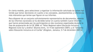 En cierta medida, para seleccionar y organizar la información solicitada los países han
tenido que tomar decisiones en cuanto a los conceptos, planteamientos y referencias
más relevantes que tenían que figurar en sus informes.
Para disponer de un conjunto suficientemente representativo de documentos, además
de los informes nacionales se ha decidido tomar en cuenta también nueve informes
que fueron presentados por los participantes en dos reuniones organizadas durante la
fase de preparación de la CIE 2008: el ‘Taller Regional sobre Educación Inclusiva –
Regiones Cono Sur y Andina’ (Buenos Aires, 12-14 de septiembre 2007); y el ‘Simposio
sobre Educación Inclusiva en el Caribe’ (Kingston, Jamaica, 5-7 de diciembre 2007)4.
 