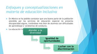 Enfoques y conceptualizaciones en
materia de educación inclusiva
 En México se ha podido constatar que una buena parte de la población
atendida por los servicios de educación especial no presenta
discapacidad alguna, tratándose más bien de alumnos con dificultades
de aprendizaje o ‘problemas de conducta.
 La educación inclusiva implica:
Atender a la
diversidad
Igualdad de
oportunidades
Luchar con la
discriminación
 