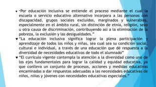  “Por educación inclusiva se entiende el proceso mediante el cual la
escuela o servicio educativo alternativo incorpora a las personas con
discapacidad, grupos sociales excluidos, marginados y vulnerables,
especialmente en el ámbito rural, sin distinción de etnia, religión, sexo
u otra causa de discriminación, contribuyendo así a la eliminación de la
pobreza, la exclusión y las desigualdades.”
 “La educación inclusiva significa lograr la plena participación y
aprendizaje de todos los niños y niñas, sea cual sea su condición social,
cultural e individual, a través de una educación que dé respuesta a la
diversidad de necesidades educativas de todo el alumnado”
 “El currículo vigente contempla la atención a la diversidad como uno de
los ejes fundamentales para lograr la calidad y equidad educativa, ya
que conlleva un conjunto de procesos, acciones y medidas educativas
encaminadas a dar respuestas adecuadas a las necesidades educativas de
niños, niñas y jóvenes con necesidades educativas especiales.”
 