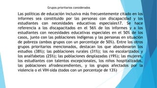 Grupos prioritarios considerados
Las políticas de educación inclusiva más frecuentemente citado en los
informes sea constituido por las personas con discapacidad y los
estudiantes con necesidades educativas especiales17. Se hace
referencia a los discapacitados en el 56% de los informes y a los
estudiantes con necesidades educativas especiales en el 50% de los
casos, junto con las poblaciones indígenas y las personas en situación
de pobreza (ambos grupos con un porcentaje de 50%). Entre los otros
grupos prioritarios mencionados, destacan los que abandonaron los
estudios (38%); las poblaciones rurales (31%); los no escolarizados y
los analfabetas (25%); las poblaciones desplazadas (19%); las mujeres,
los estudiantes con talentos excepcionales, los niños hospitalizados,
las poblaciones afrodescendientes, y los grupos afectados por la
violencia o el VIH-sida (todos con un porcentaje de 13%)
 