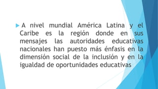  A nivel mundial América Latina y el
Caribe es la región donde en sus
mensajes las autoridades educativas
nacionales han puesto más énfasis en la
dimensión social de la inclusión y en la
igualdad de oportunidades educativas
 