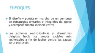 ENFOQUES
 El diseño y puesta en marcha de un conjunto
de estrategias unitarias e integrales de apoyo
y acompañamiento socioeducativo.
 Las acciones redistributivas y afirmativas
dirigidas hacia los grupos sociales más
vulnerables a fin de luchar contra las causas
de la exclusión.
 