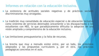 Informes en relación con la educación inclusiva.
 La existencia de actitudes sociales negativas y de prácticas sociales
discriminatorias muy arraigadas.
 La tradición muy consolidada de educación especial o de educación inclusiva
como sinónimo de servicios destinados únicamente a los discapacitados o los
estudiantes con NEE, lo que paradójicamente dificulta la adopción de una
visión ampliada y comprehensiva de la educación inclusiva.
 Las limitaciones presupuestarias y la falta de recursos.
 La brecha que muy a menudo existe entre, por un lado, los principios
adoptados y las propuestas curriculares y, por el otro, las prácticas
pedagógicas concretas en el aula.
 