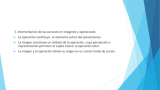 3. Interiorización de las acciones en imágenes y operaciones
 La operación constituye el elemento activo del pensamiento.
 La imagen constituye un símbolo de la operación, cuya percepción o
representación permiten al sujeto evocar la operación total.
 La imagen y la operación tienen su origen en un común fondo de acción.
 
