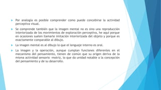  Por analogía es posible comprender como puede concebirse la actividad
perceptiva visual.
 Se comprende también que la imagen mental no es sino una reproducción
interiorizada de los movimientos de exploración perceptiva, he aquí porque
en ocasiones suelen llamarle imitación interiorizada del objeto y porque es
exactamente comparable al dibujo.
 La imagen mental es al dibujo lo que el lenguaje interno es oral.
 La imagen y la operación, aunque cumplan funciones diferentes en el
mecanismo del pensamiento, tienen de común que su origen deriva de la
misma actividad sensorio -motriz, lo que da unidad notable a la concepción
del pensamiento y de su desarrollo.
 