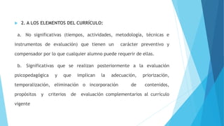  2. A LOS ELEMENTOS DEL CURRÍCULO:
a. No significativas (tiempos, actividades, metodología, técnicas e
instrumentos de evaluación) que tienen un carácter preventivo y
compensador por lo que cualquier alumno puede requerir de ellas.
b. Significativas que se realizan posteriormente a la evaluación
psicopedagógica y que implican la adecuación, priorización,
temporalización, eliminación o incorporación de contenidos,
propósitos y criterios de evaluación complementarios al currículo
vigente
 