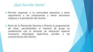  Permite organizar a la comunidad educativa y darle
seguimiento a los compromisos y tomar decisiones
respecto a la promoción del alumno
 Parte de la Planeación Docente y Orienta la programación
de clase, permitiéndole al maestro de grupo en
colaboración con el personal de educación especial
incorporar estrategias específicas acordes a las
características del alumno
¿Qué función tiene?
 