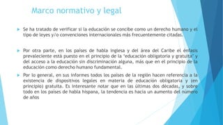 Marco normativo y legal
 Se ha tratado de verificar si la educación se concibe como un derecho humano y el
tipo de leyes y/o convenciones internacionales más frecuentemente citadas.
 Por otra parte, en los países de habla inglesa y del área del Caribe el énfasis
prevaleciente está puesto en el principio de la ‘educación obligatoria y gratuita’ y
del acceso a la educación sin discriminación alguna, más que en el principio de la
educación como derecho humano fundamental.
 Por lo general, en sus informes todos los países de la región hacen referencia a la
existencia de dispositivos legales en materia de educación obligatoria y (en
principio) gratuita. Es interesante notar que en las últimas dos décadas, y sobre
todo en los países de habla hispana, la tendencia es hacia un aumento del número
de años
 