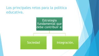 Los principales retos para la politica
educativa.
Estrategia
fundamental que
debe contribuir a:
Sociedad Integración.
 