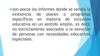 son pocos los informes donde se señala la
existencia de planes o programas
específicos en materia de inclusión
educativa en un sentido amplio, es decir
no estrictamente asociados a la atención
de personas con necesidades educativas
especiales.
 