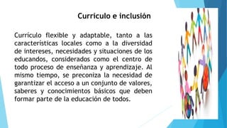 Currículo e inclusión
Currículo flexible y adaptable, tanto a las
características locales como a la diversidad
de intereses, necesidades y situaciones de los
educandos, considerados como el centro de
todo proceso de enseñanza y aprendizaje. Al
mismo tiempo, se preconiza la necesidad de
garantizar el acceso a un conjunto de valores,
saberes y conocimientos básicos que deben
formar parte de la educación de todos.
 