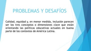 PROBLEMAS Y DESAFÍOS
Calidad, equidad y, en menor medida, inclusión parecen
ser los tres conceptos o dimensiones clave que están
orientando las políticas educativas actuales en buena
parte de los contextos de América Latina.
 