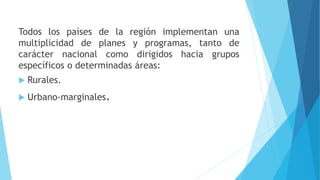 Todos los países de la región implementan una
multiplicidad de planes y programas, tanto de
carácter nacional como dirigidos hacia grupos
específicos o determinadas áreas:
 Rurales.
 Urbano-marginales.
 