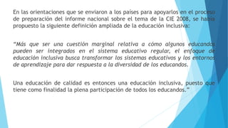 En las orientaciones que se enviaron a los países para apoyarlos en el proceso
de preparación del informe nacional sobre el tema de la CIE 2008, se había
propuesto la siguiente definición ampliada de la educación inclusiva:
“Más que ser una cuestión marginal relativa a cómo algunos educandos
pueden ser integrados en el sistema educativo regular, el enfoque de
educación inclusiva busca transformar los sistemas educativos y los entornos
de aprendizaje para dar respuesta a la diversidad de los educandos.
Una educación de calidad es entonces una educación inclusiva, puesto que
tiene como finalidad la plena participación de todos los educandos.”
 