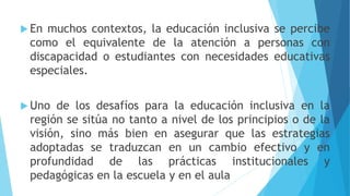  En muchos contextos, la educación inclusiva se percibe
como el equivalente de la atención a personas con
discapacidad o estudiantes con necesidades educativas
especiales.
 Uno de los desafíos para la educación inclusiva en la
región se sitúa no tanto a nivel de los principios o de la
visión, sino más bien en asegurar que las estrategias
adoptadas se traduzcan en un cambio efectivo y en
profundidad de las prácticas institucionales y
pedagógicas en la escuela y en el aula
 