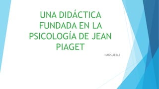 UNA DIDÁCTICA
FUNDADA EN LA
PSICOLOGÍA DE JEAN
PIAGET
HANS AEBLI
 