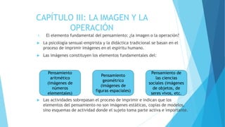 1. El elemento fundamental del pensamiento: ¿la imagen o la operación?
 La psicología sensual-empirista y la didáctica tradicional se basan en el
proceso de imprimir imágenes en el espíritu humano.
 Las imágenes constituyen los elementos fundamentales del:
 Las actividades sobrepasan el proceso de imprimir e indican que los
elementos del pensamiento no son imágenes estáticas, copias de modelos,
sino esquemas de actividad donde el sujeto toma parte activa e importante.
CAPÍTULO III: LA IMAGEN Y LA
OPERACIÓN
Pensamiento
aritmético
(imágenes de
números
elementales)
Pensamiento de
las ciencias
sociales (imágenes
de objetos, de
seres vivos, etc.
Pensamiento
geométrico
(imágenes de
figuras espaciales)
 