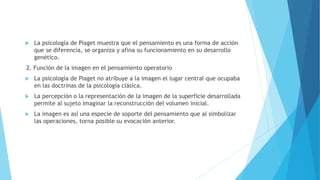  La psicología de Piaget muestra que el pensamiento es una forma de acción
que se diferencia, se organiza y afina su funcionamiento en su desarrollo
genético.
2. Función de la imagen en el pensamiento operatorio
 La psicología de Piaget no atribuye a la imagen el lugar central que ocupaba
en las doctrinas de la psicología clásica.
 La percepción o la representación de la imagen de la superficie desarrollada
permite al sujeto imaginar la reconstrucción del volumen inicial.
 La imagen es así una especie de soporte del pensamiento que al simbolizar
las operaciones, torna posible su evocación anterior.
 