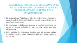  La psicología de Piaget suministra los instrumentos necesarios
para el análisis de la actividad intelectual característica de la
enseñanza tradicional.
 La enseñanza verbalista es anterior al método tradicional tal
como lo hemos definido lo que permite pasar por ella
rápidamente.
 Este método de enseñanza implica que el alumno realice
todas las operaciones en forma interiorizada, y ello desde su
formación.
LA ACTIVIDAD INTELECTUAL DEL ALUMNO EN LA
ESCUELA TRADICIONAL, EXAMINADA DESDE EL
PUNTO DE VISTA DE LA TEORÍA DE LA
INTERIORIZACIÓN.
 