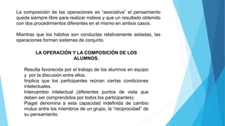 La composición de las operaciones es “asociativa” el pensamiento
queda siempre libre para realizar rodeos y que un resultado obtenido
con dos procedimientos diferentes en el mismo en ambos casos.
Mientras que los hábitos son conductas relativamente aisladas, las
operaciones forman sistemas de conjunto.
LA OPERACIÓN Y LA COMPOSICIÓN DE LOS
ALUMNOS.
Resulta favorecida por el trabajo de los alumnos en equipo
y por la discusión entre ellos.
Implica que los participantes reúnan ciertas condiciones
intelectuales.
Intercambio intelectual (diferentes puntos de vista que
deben ser comprendidos por todos los participantes).
Piaget denomina a esta capacidad indefinida de cambio
mutuo entre los miembros de un grupo, la “reciprocidad” de
su pensamiento.
 