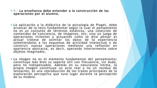 CAPÍTULO VII 1.- La enseñanza debe entender a la construcción de las
operaciones por el alumno.
 La aplicación a la didáctica de la psicología de Piaget, debe
arrancar de la tesis fundamental según la cual el pensamiento
no es un conjunto de términos estáticos, una colección de
contenidos de conciencia, de imágenes, etc; sino un juego de
operaciones vivientes y actuantes como se dice pensar es
actuar trátese de asimilar los datos de la experiencia
sometiéndolos a los esquemas de actividad intelectual o de
construir nuevas operaciones mediante una reflexión en
apariencia abstracta, es decir, operando interiormente sobre
objetos imaginados.
 La imagen no es el elemento fundamental del pensamiento;
constituye más bien su soporte útil con frecuencia, sin duda,
pero no indispensable. Además en su naturaleza íntima, la
propia imagen constituye un acto real y no un residuo de
sensación; es una reproducción de los trazos principales de la
exploración perceptiva que tuvo lugar durante la percepción
de su modelo.
 