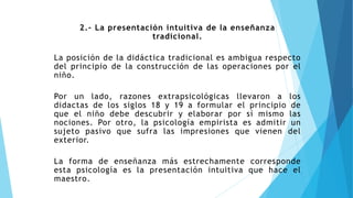 2.- La presentación intuitiva de la enseñanza
tradicional.
La posición de la didáctica tradicional es ambigua respecto
del principio de la construcción de las operaciones por el
niño.
Por un lado, razones extrapsicológicas llevaron a los
didactas de los siglos 18 y 19 a formular el principio de
que el niño debe descubrir y elaborar por sí mismo las
nociones. Por otro, la psicología empirista es admitir un
sujeto pasivo que sufra las impresiones que vienen del
exterior.
La forma de enseñanza más estrechamente corresponde
esta psicología es la presentación intuitiva que hace el
maestro.
 