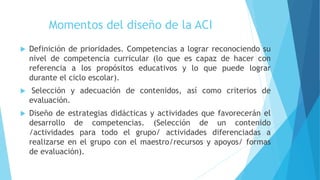 Momentos del diseño de la ACI
 Definición de prioridades. Competencias a lograr reconociendo su
nivel de competencia curricular (lo que es capaz de hacer con
referencia a los propósitos educativos y lo que puede lograr
durante el ciclo escolar).
 Selección y adecuación de contenidos, así como criterios de
evaluación.
 Diseño de estrategias didácticas y actividades que favorecerán el
desarrollo de competencias. (Selección de un contenido
/actividades para todo el grupo/ actividades diferenciadas a
realizarse en el grupo con el maestro/recursos y apoyos/ formas
de evaluación).
 