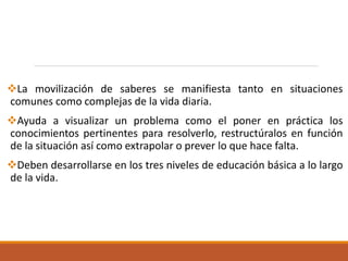 La movilización de saberes se manifiesta tanto en situaciones
comunes como complejas de la vida diaria.
Ayuda a visualizar un problema como el poner en práctica los
conocimientos pertinentes para resolverlo, restructúralos en función
de la situación así como extrapolar o prever lo que hace falta.
Deben desarrollarse en los tres niveles de educación básica a lo largo
de la vida.
 