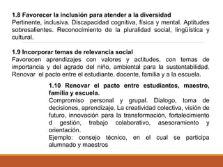 1.8 Favorecer la inclusión para atender a la diversidad
Pertinente, inclusiva. Discapacidad cognitiva, física y mental. Aptitudes
sobresalientes. Reconocimiento de la pluralidad social, lingüística y
cultural.
1.9 Incorporar temas de relevancia social
Favorecen aprendizajes con valores y actitudes, con temas de
importancia y del agrado del niño, ambiental para la sustentabilidad.
Renovar el pacto entre el estudiante, docente, familia y a la escuela.
1.10 Renovar el pacto entre estudiantes, maestro,
familia y escuela.
Compromiso personal y grupal. Dialogo, toma de
decisiones, aprendizaje. La creatividad colectiva, visión de
futuro, innovación para la transformación, fortalecimiento
d gestión, trabajo colaborativo, asesoramiento y
orientación.
Ejemplo: consejo técnico, en el cual se participa
alumnado y maestros
 