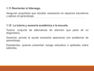 1.11 Reorientar el liderazgo.
Aseguran propósitos que resultan necesarios en espacios educativos
y aplican el aprendizaje.
1.12 La tutoría y asesoría académica a la escuela.
Tutoría: conjunto de alternativas de atención que parte de un
diagnóstico.
Asesoría: provee la ayuda necesaria apersonas con problemas de
aprendizaje.
Estudiantes: quienes presentan rezago educativo o aptitudes sobre
salientes.
 