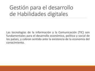 Gestión para el desarrollo
de Habilidades digitales
Las tecnologías de la información y la Comunicación (TIC) son
fundamentales para el desarrollo económico, político y social de
los países, y cobran sentido ante la existencia de la economía del
conocimiento.
 