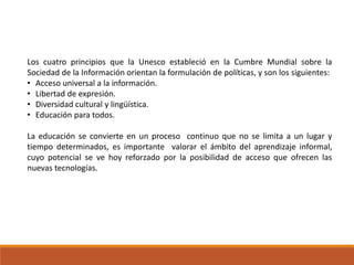 Los cuatro principios que la Unesco estableció en la Cumbre Mundial sobre la
Sociedad de la Información orientan la formulación de políticas, y son los siguientes:
• Acceso universal a la información.
• Libertad de expresión.
• Diversidad cultural y lingüística.
• Educación para todos.
La educación se convierte en un proceso continuo que no se limita a un lugar y
tiempo determinados, es importante valorar el ámbito del aprendizaje informal,
cuyo potencial se ve hoy reforzado por la posibilidad de acceso que ofrecen las
nuevas tecnologías.
 