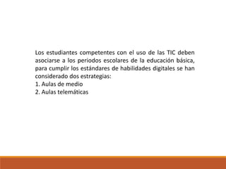 Los estudiantes competentes con el uso de las TIC deben
asociarse a los periodos escolares de la educación básica,
para cumplir los estándares de habilidades digitales se han
considerado dos estrategias:
1. Aulas de medio
2. Aulas telemáticas
 