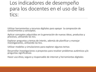 Los indicadores de desempeño
para los docentes en el uso de las
tics:
Utilizar herramientas y recursos digítales para apoyar la compresión de
conocimientos y conceptos.
Aplicar conceptos adquiridos en la generación de nuevas ideas, productos y
procesos, utilizando las tics.
Explorar preguntas y temas de interés, además de planificar y manejar
investigaciones, utilizando las tics.
Utilizar modelos y simulaciones para explorar algunos temas
Desarrollar investigaciones o proyectos para resolver problemas auténticos y/o
preguntas significativas
Hacer uso ético, seguro y responsable de internet y herramientas digitales
 