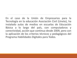 En el caso de la Unión de Empresarios para la
Tecnología en la educación Asociación Civil (Unete), ha
instalado aulas de medios en escuelas de Educación
Básica a lo largo del país, con computadoras y
conectividad, acción que continua desde 2009, pero con
la aplicación de los criterios técnicos y pedagógicos del
Programa Habilidades Digitales para Todos.
 