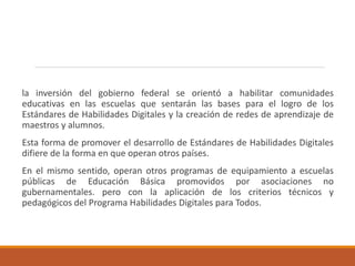 la inversión del gobierno federal se orientó a habilitar comunidades
educativas en las escuelas que sentarán las bases para el logro de los
Estándares de Habilidades Digitales y la creación de redes de aprendizaje de
maestros y alumnos.
Esta forma de promover el desarrollo de Estándares de Habilidades Digitales
difiere de la forma en que operan otros países.
En el mismo sentido, operan otros programas de equipamiento a escuelas
públicas de Educación Básica promovidos por asociaciones no
gubernamentales. pero con la aplicación de los criterios técnicos y
pedagógicos del Programa Habilidades Digitales para Todos.
 