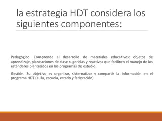 la estrategia HDT considera los
siguientes componentes:
Pedagógico. Comprende el desarrollo de materiales educativos: objetos de
aprendizaje, planeaciones de clase sugeridas y reactivos que faciliten el manejo de los
estándares planteados en los programas de estudio.
Gestión. Su objetivo es organizar, sistematizar y compartir la información en el
programa HDT (aula, escuela, estado y federación).
 