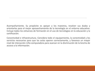 Acompañamiento. Su propósito es apoyar a los maestros, resolver sus dudas y
orientarlos para el mejor aprovechamiento de la tecnología en el entorno educativo.
Incluye todos los esfuerzos de formación en el uso de tecnologías en la educación y la
certificación.
Conectividad e infraestructura. Considera todo el equipamiento, la conectividad y los
servicios necesarios para que las aulas operen correctamente, y favorece un mayor
nivel de interacción niño-computadora para avanzar en la disminución de la brecha de
acceso a la información.
 