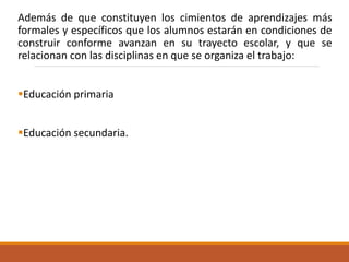 Además de que constituyen los cimientos de aprendizajes más
formales y específicos que los alumnos estarán en condiciones de
construir conforme avanzan en su trayecto escolar, y que se
relacionan con las disciplinas en que se organiza el trabajo:
Educación primaria
Educación secundaria.
 
