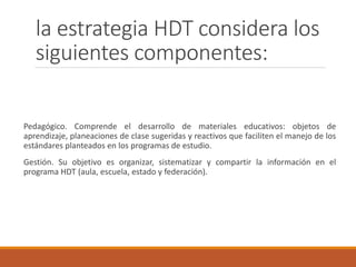 la estrategia HDT considera los
siguientes componentes:
Pedagógico. Comprende el desarrollo de materiales educativos: obje...