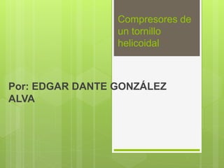 Compresores de
un tornillo
helicoidal
Por: EDGAR DANTE GONZÁLEZ
ALVA
 