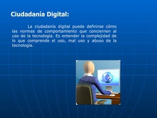 Ciudadanía Digital:
        La ciudadanía digital puede definirse cómo
las normas de comportamiento que conciernen al
uso de la tecnología. Es entender la complejidad de
lo que comprende el uso, mal uso y abuso de la
tecnología.
 