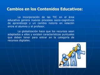 Cambios en los Contenidos Educativos:
        La incorporación de las TIC en el área
educativa genera nuevos procesos socio-cognitivos
de aprendizaje y un cambio notorio en relación
entre el alumno y el profesor.
        La globalización hace que los recursos sean
adaptados a ellos y existen características puntuales
que deben tener para entrar en la categoría de
recursos digitales.
 